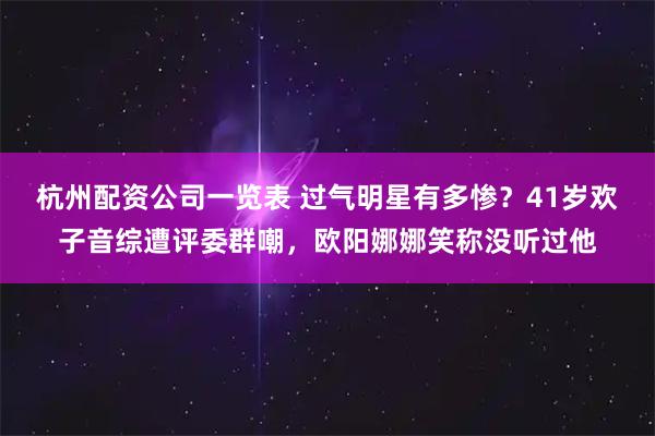 杭州配资公司一览表 过气明星有多惨?41岁欢子音综遭评委群嘲,欧阳娜娜笑称没听过他