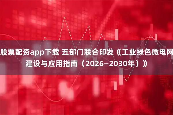 股票配资app下载 五部门联合印发《工业绿色微电网建设与应用指南（2026—2030年）》