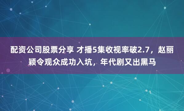 配资公司股票分享 才播5集收视率破2.7，赵丽颖令观众成功入坑，年代剧又出黑马