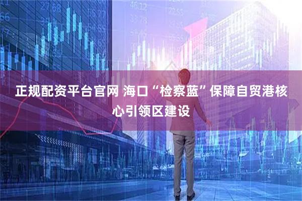 正规配资平台官网 海口“检察蓝”保障自贸港核心引领区建设